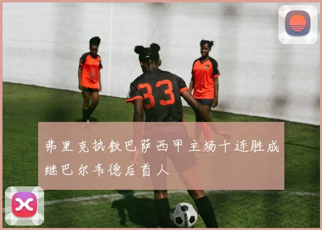 弗里克执教巴萨西甲主场十连胜成继巴尔韦德后首人