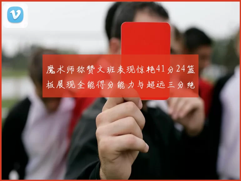 魔术师称赞文班表现惊艳41分24篮板展现全能得分能力与超远三分绝技