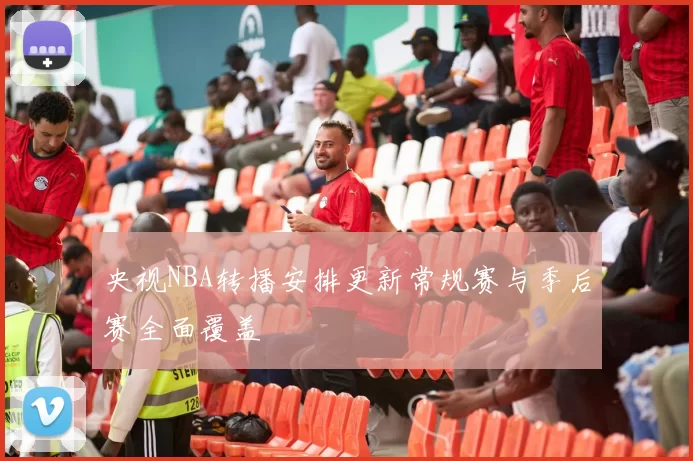 央视NBA转播安排更新常规赛与季后赛全面覆盖