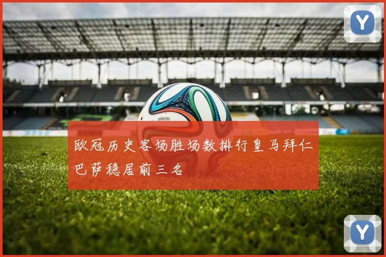 欧冠历史客场胜场数排行皇马拜仁巴萨稳居前三名