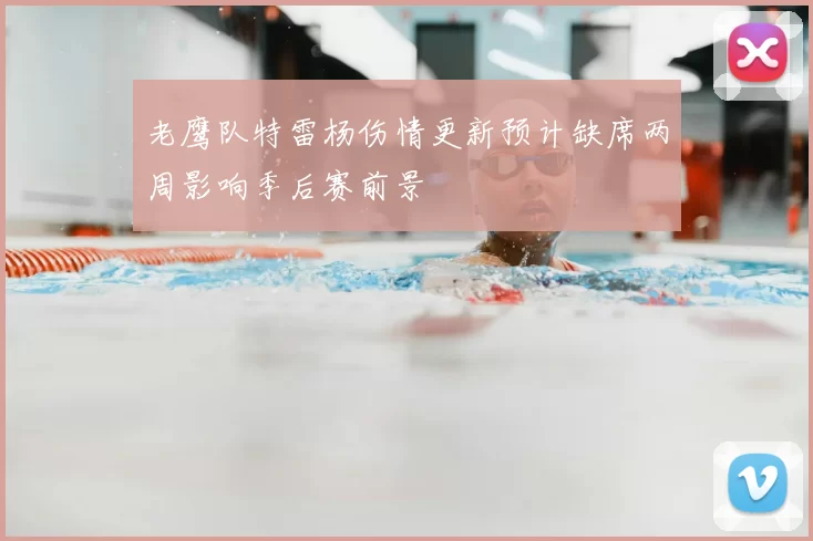 老鹰队特雷杨伤情更新预计缺席两周影响季后赛前景