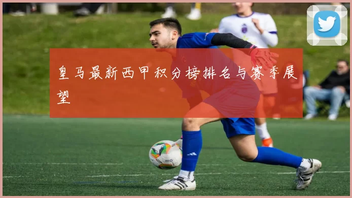 皇马最新西甲积分榜排名与赛季展望