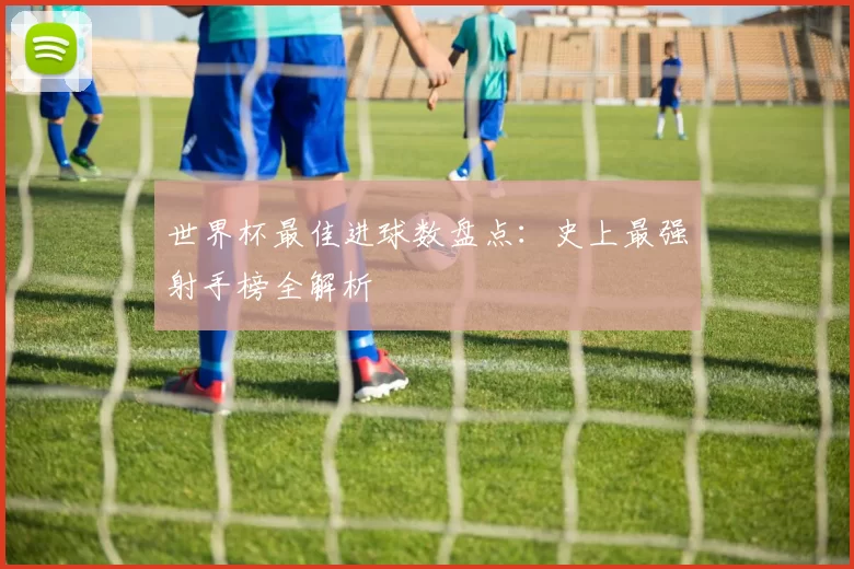 世界杯最佳进球数盘点：史上最强射手榜全解析