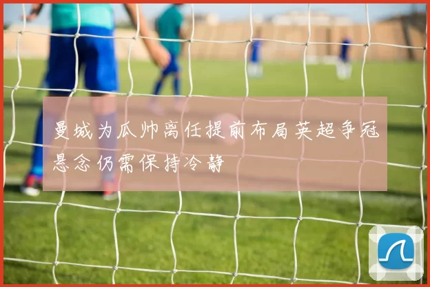 曼城为瓜帅离任提前布局英超争冠悬念仍需保持冷静