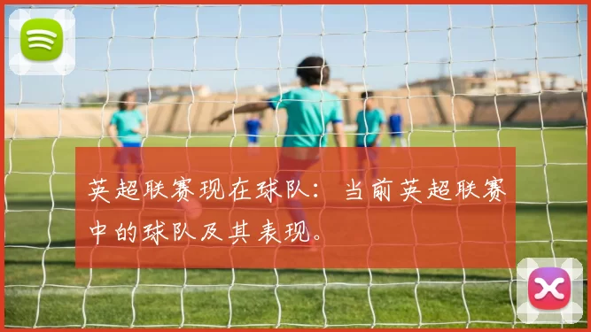 英超联赛现在球队：当前英超联赛中的球队及其表现。