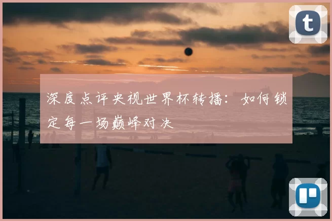 深度点评央视世界杯转播：如何锁定每一场巅峰对决