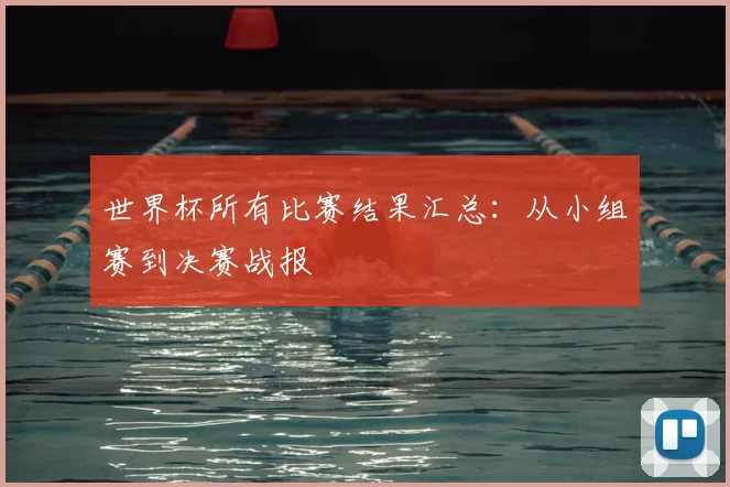世界杯所有比赛结果汇总:从小组赛到决赛战报