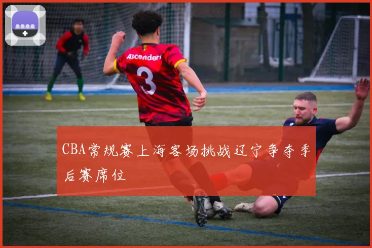 CBA常规赛上海客场挑战辽宁争夺季后赛席位