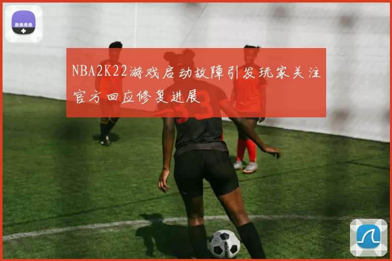 NBA2K22游戏启动故障引发玩家关注官方回应修复进展
