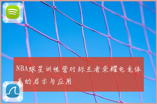NBA球星训练营对标王者荣耀电竞体系的启示与应用