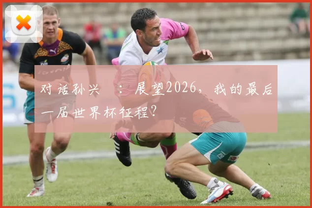 对话孙兴慜：展望2026，我的最后一届世界杯征程？