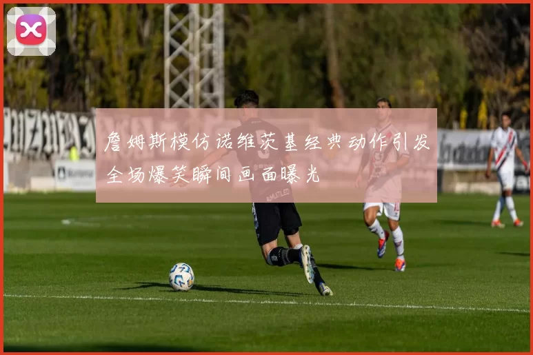 詹姆斯模仿诺维茨基经典动作引发全场爆笑瞬间画面曝光
