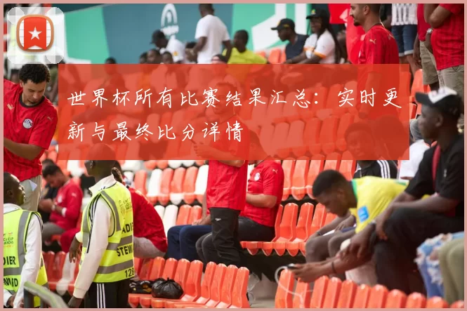 世界杯所有比赛结果汇总:实时更新与最终比分详情