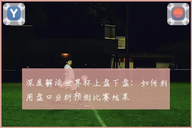 深度解读世界杯上盘下盘：如何利用盘口分析预测比赛结果