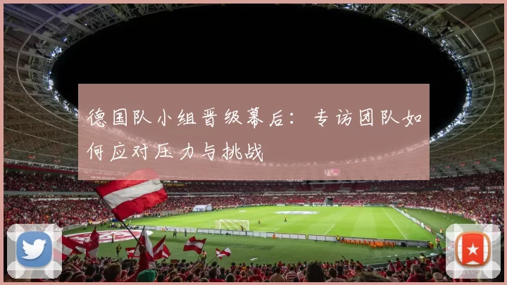 德国队小组晋级幕后：专访团队如何应对压力与挑战