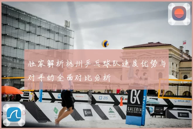 独家解析杭州乒乓球队速度优势与对手的全面对比分析