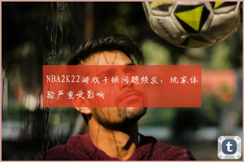 NBA2K22游戏卡顿问题频发，玩家体验严重受影响