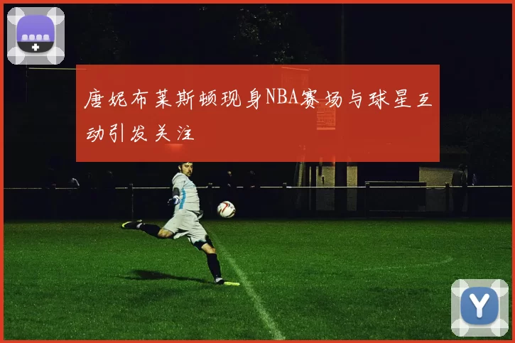 唐妮布莱斯顿现身NBA赛场与球星互动引发关注