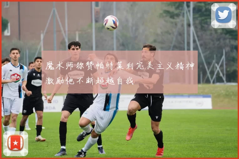 魔术师称赞帕特莱利完美主义精神激励他不断超越自我