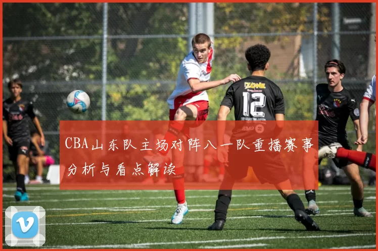 CBA山东队主场对阵八一队重播赛事分析与看点解读