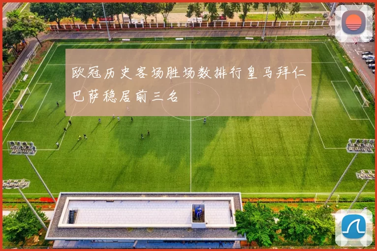欧冠历史客场胜场数排行皇马拜仁巴萨稳居前三名