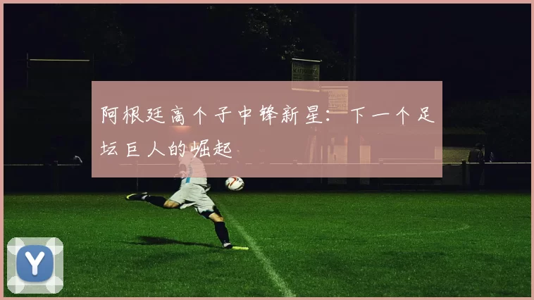 阿根廷高个子中锋新星:下一个足坛巨人的崛起