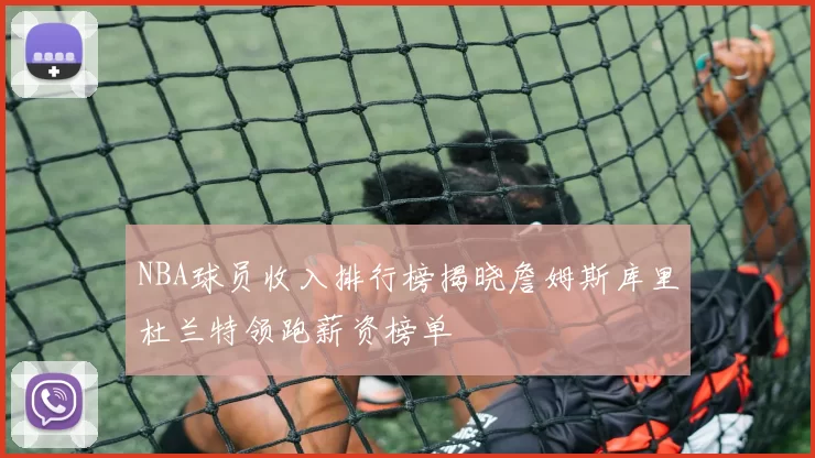 NBA球员收入排行榜揭晓詹姆斯库里杜兰特领跑薪资榜单