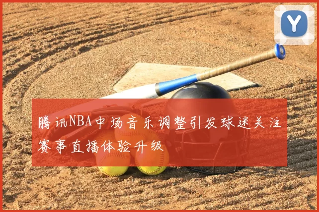 腾讯NBA中场音乐调整引发球迷关注赛事直播体验升级