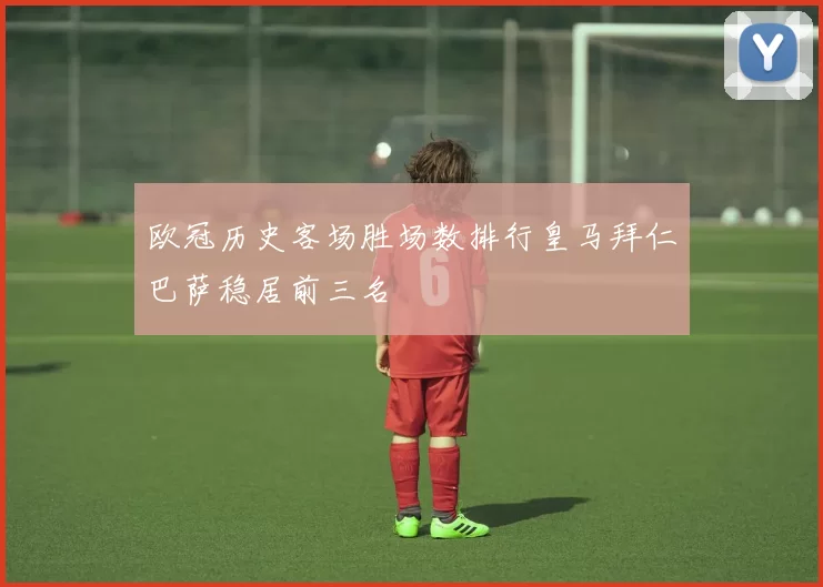 欧冠历史客场胜场数排行皇马拜仁巴萨稳居前三名