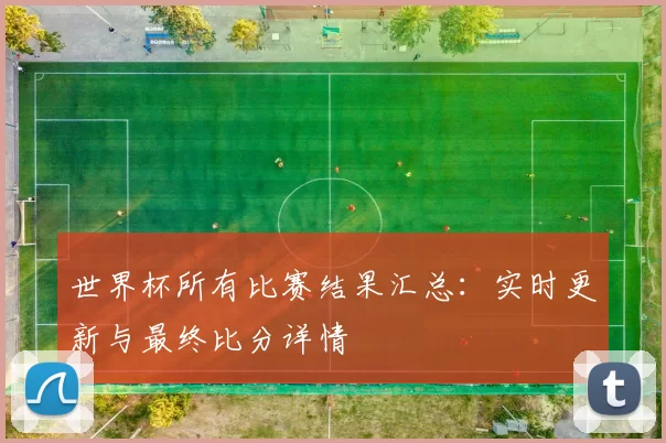 世界杯所有比赛结果汇总:实时更新与最终比分详情