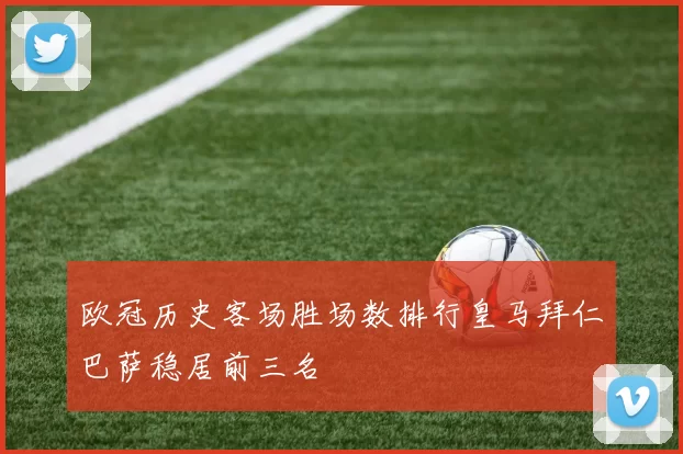 欧冠历史客场胜场数排行皇马拜仁巴萨稳居前三名