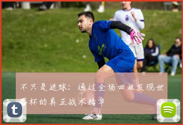 不只是进球:通过全场回放发现世界杯的真正战术精华