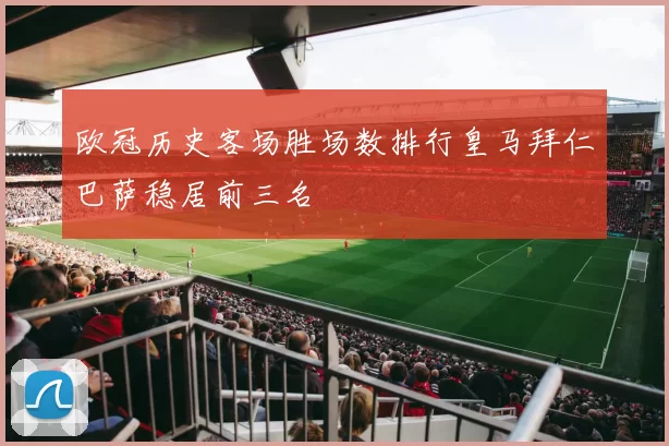 欧冠历史客场胜场数排行皇马拜仁巴萨稳居前三名