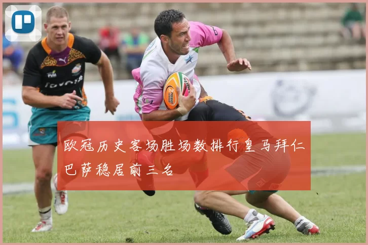 欧冠历史客场胜场数排行皇马拜仁巴萨稳居前三名
