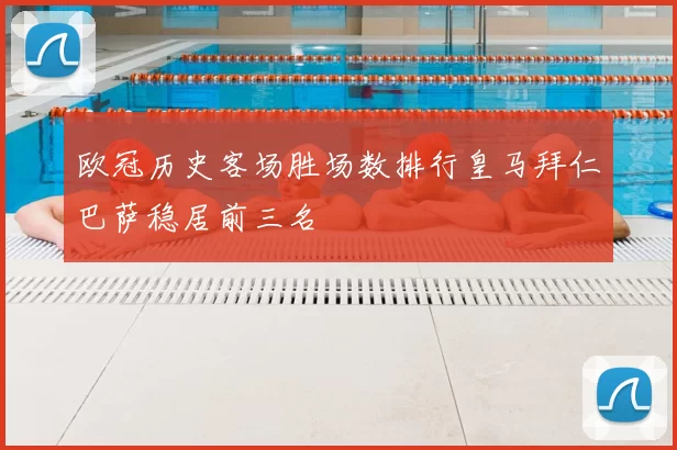 欧冠历史客场胜场数排行皇马拜仁巴萨稳居前三名