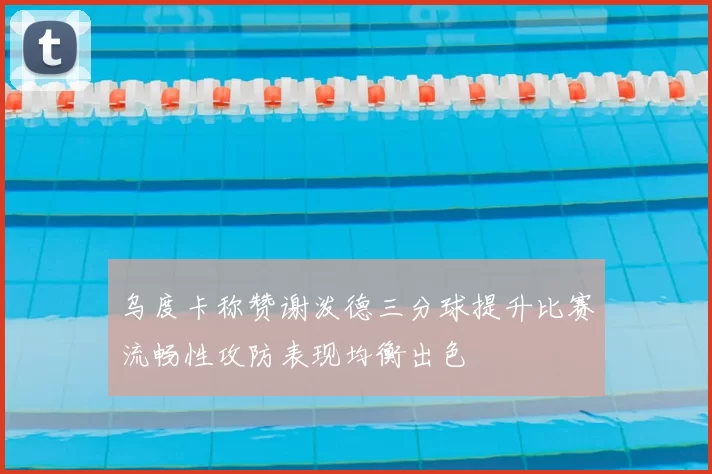 乌度卡称赞谢泼德三分球提升比赛流畅性攻防表现均衡出色