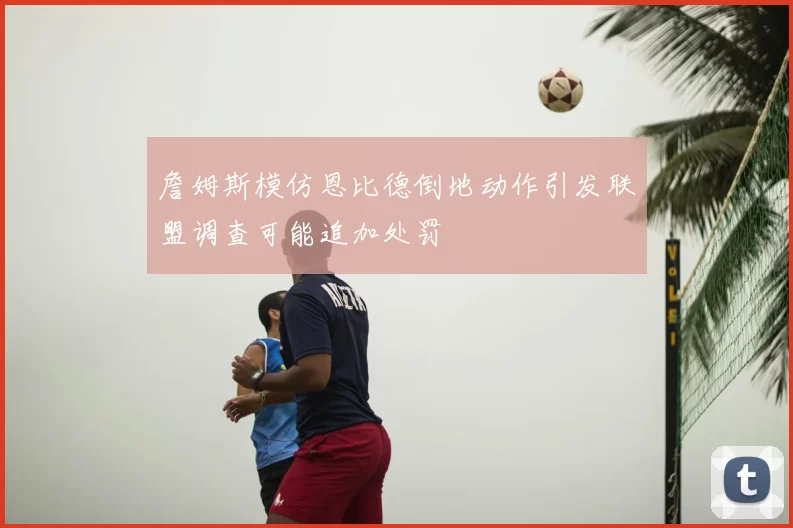 詹姆斯模仿恩比德倒地动作引发联盟调查可能追加处罚