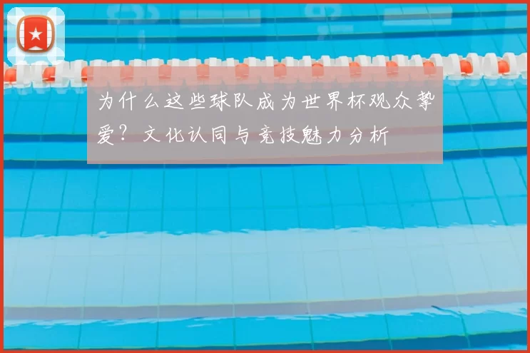 为什么这些球队成为世界杯观众挚爱？文化认同与竞技魅力分析