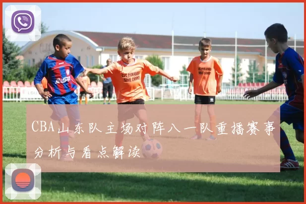 CBA山东队主场对阵八一队重播赛事分析与看点解读