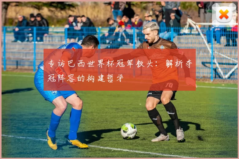 专访巴西世界杯冠军教头：解析夺冠阵容的构建哲学